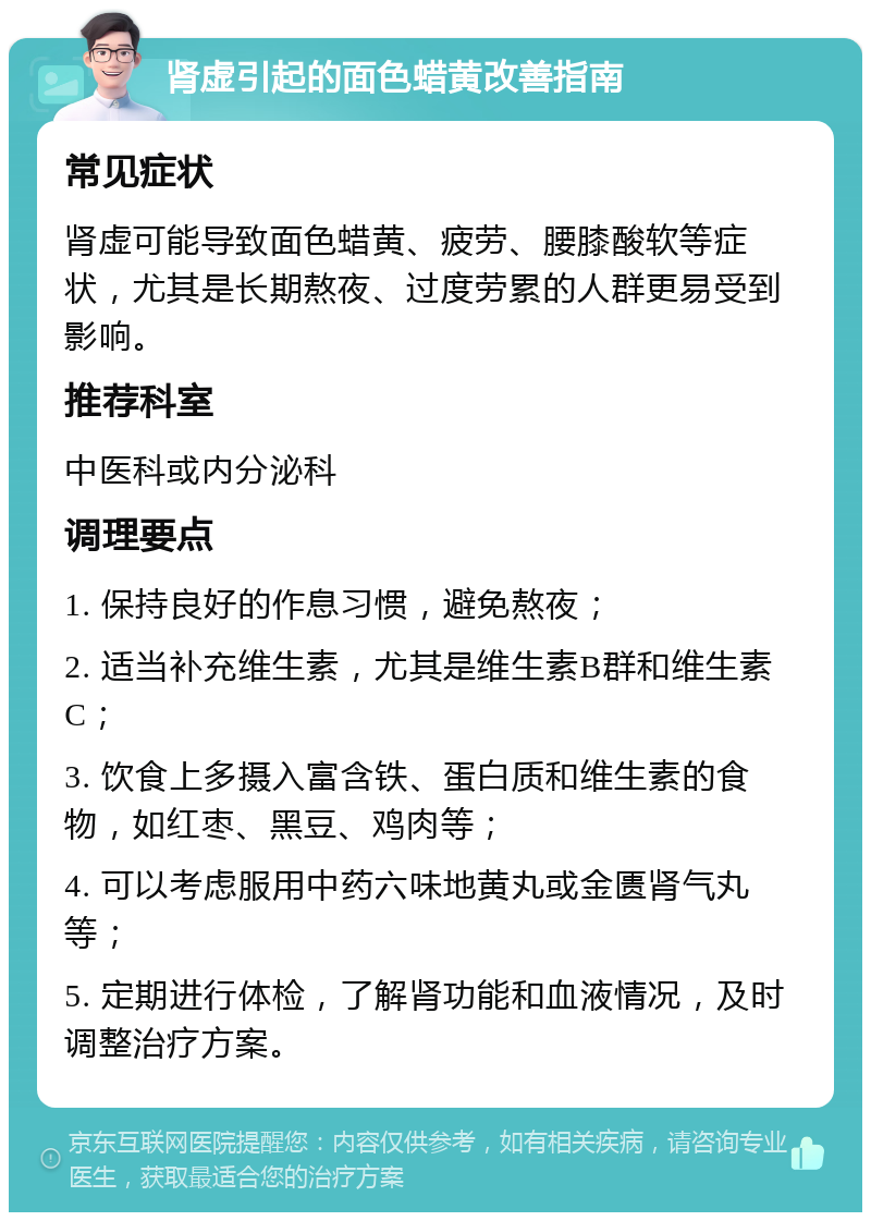 肾虚引起的面色蜡黄改善指南 常见症状 肾虚可能导致面色蜡黄、疲劳、腰膝酸软等症状，尤其是长期熬夜、过度劳累的人群更易受到影响。 推荐科室 中医科或内分泌科 调理要点 1. 保持良好的作息习惯，避免熬夜； 2. 适当补充维生素，尤其是维生素B群和维生素C； 3. 饮食上多摄入富含铁、蛋白质和维生素的食物，如红枣、黑豆、鸡肉等； 4. 可以考虑服用中药六味地黄丸或金匮肾气丸等； 5. 定期进行体检，了解肾功能和血液情况，及时调整治疗方案。