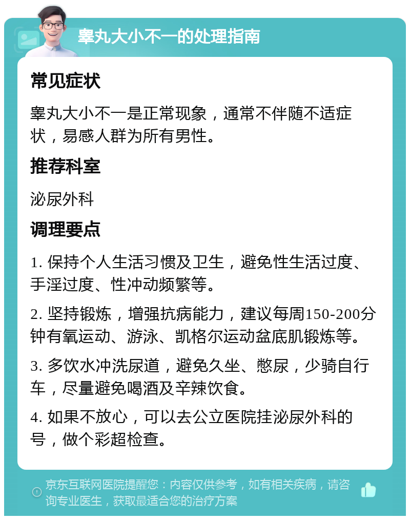 睾丸大小不一的处理指南 常见症状 睾丸大小不一是正常现象，通常不伴随不适症状，易感人群为所有男性。 推荐科室 泌尿外科 调理要点 1. 保持个人生活习惯及卫生，避免性生活过度、手淫过度、性冲动频繁等。 2. 坚持锻炼，增强抗病能力，建议每周150-200分钟有氧运动、游泳、凯格尔运动盆底肌锻炼等。 3. 多饮水冲洗尿道，避免久坐、憋尿，少骑自行车，尽量避免喝酒及辛辣饮食。 4. 如果不放心，可以去公立医院挂泌尿外科的号，做个彩超检查。