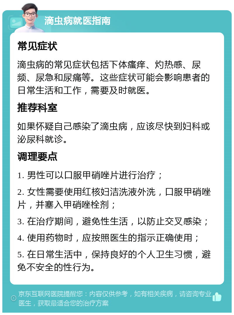 滴虫病就医指南 常见症状 滴虫病的常见症状包括下体瘙痒、灼热感、尿频、尿急和尿痛等。这些症状可能会影响患者的日常生活和工作，需要及时就医。 推荐科室 如果怀疑自己感染了滴虫病，应该尽快到妇科或泌尿科就诊。 调理要点 1. 男性可以口服甲硝唑片进行治疗； 2. 女性需要使用红核妇洁洗液外洗，口服甲硝唑片，并塞入甲硝唑栓剂； 3. 在治疗期间，避免性生活，以防止交叉感染； 4. 使用药物时，应按照医生的指示正确使用； 5. 在日常生活中，保持良好的个人卫生习惯，避免不安全的性行为。