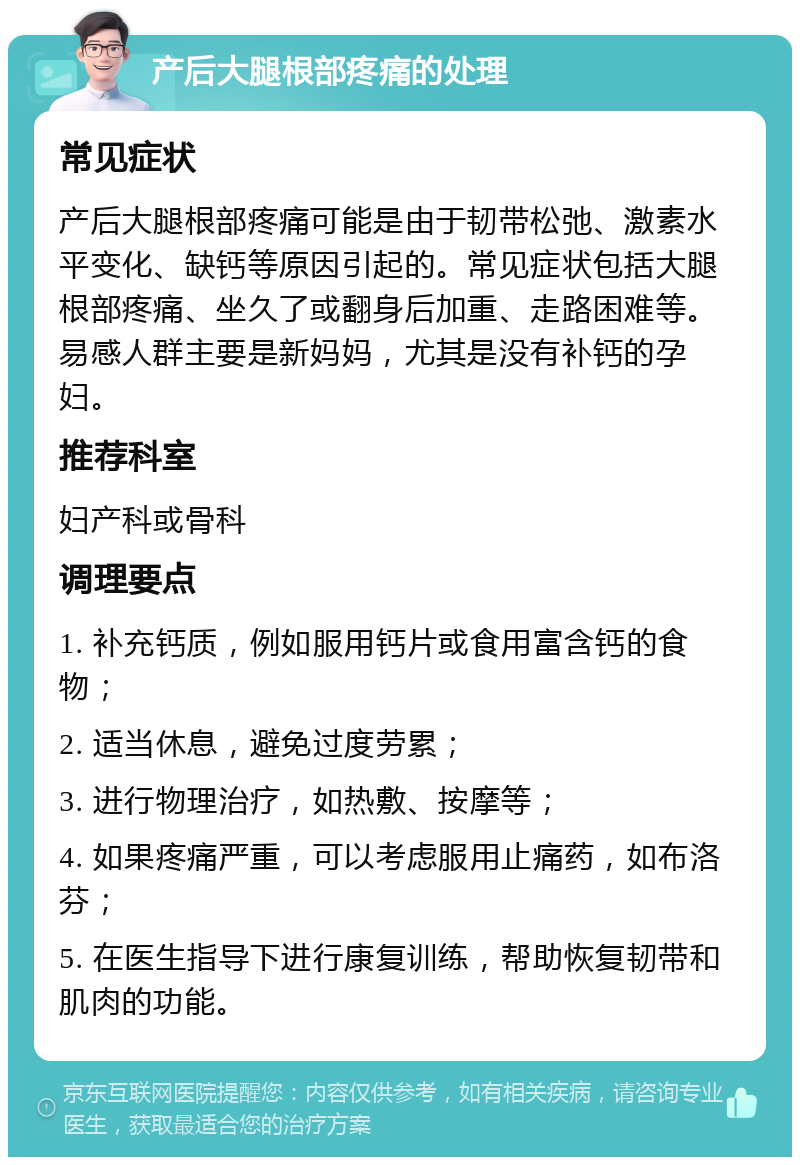 产后大腿根部疼痛的处理 常见症状 产后大腿根部疼痛可能是由于韧带松弛、激素水平变化、缺钙等原因引起的。常见症状包括大腿根部疼痛、坐久了或翻身后加重、走路困难等。易感人群主要是新妈妈，尤其是没有补钙的孕妇。 推荐科室 妇产科或骨科 调理要点 1. 补充钙质，例如服用钙片或食用富含钙的食物； 2. 适当休息，避免过度劳累； 3. 进行物理治疗，如热敷、按摩等； 4. 如果疼痛严重，可以考虑服用止痛药，如布洛芬； 5. 在医生指导下进行康复训练，帮助恢复韧带和肌肉的功能。