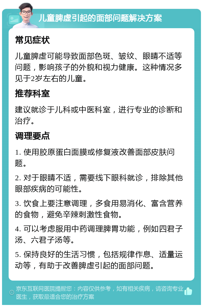 儿童脾虚引起的面部问题解决方案 常见症状 儿童脾虚可能导致面部色斑、皱纹、眼睛不适等问题，影响孩子的外貌和视力健康。这种情况多见于2岁左右的儿童。 推荐科室 建议就诊于儿科或中医科室，进行专业的诊断和治疗。 调理要点 1. 使用胶原蛋白面膜或修复液改善面部皮肤问题。 2. 对于眼睛不适，需要线下眼科就诊，排除其他眼部疾病的可能性。 3. 饮食上要注意调理，多食用易消化、富含营养的食物，避免辛辣刺激性食物。 4. 可以考虑服用中药调理脾胃功能，例如四君子汤、六君子汤等。 5. 保持良好的生活习惯，包括规律作息、适量运动等，有助于改善脾虚引起的面部问题。