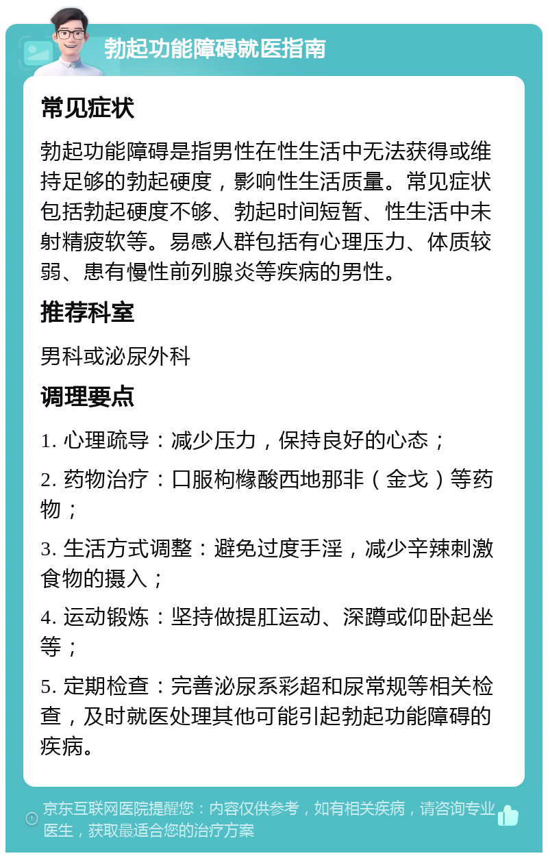 勃起功能障碍就医指南 常见症状 勃起功能障碍是指男性在性生活中无法获得或维持足够的勃起硬度，影响性生活质量。常见症状包括勃起硬度不够、勃起时间短暂、性生活中未射精疲软等。易感人群包括有心理压力、体质较弱、患有慢性前列腺炎等疾病的男性。 推荐科室 男科或泌尿外科 调理要点 1. 心理疏导：减少压力，保持良好的心态； 2. 药物治疗：口服枸橼酸西地那非（金戈）等药物； 3. 生活方式调整：避免过度手淫，减少辛辣刺激食物的摄入； 4. 运动锻炼：坚持做提肛运动、深蹲或仰卧起坐等； 5. 定期检查：完善泌尿系彩超和尿常规等相关检查，及时就医处理其他可能引起勃起功能障碍的疾病。