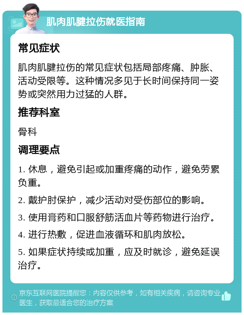 肌肉肌腱拉伤就医指南 常见症状 肌肉肌腱拉伤的常见症状包括局部疼痛、肿胀、活动受限等。这种情况多见于长时间保持同一姿势或突然用力过猛的人群。 推荐科室 骨科 调理要点 1. 休息，避免引起或加重疼痛的动作，避免劳累负重。 2. 戴护肘保护，减少活动对受伤部位的影响。 3. 使用膏药和口服舒筋活血片等药物进行治疗。 4. 进行热敷，促进血液循环和肌肉放松。 5. 如果症状持续或加重，应及时就诊，避免延误治疗。