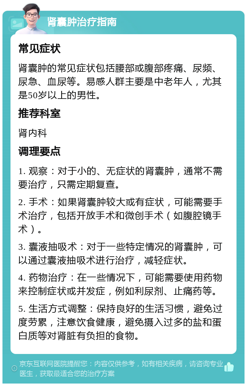 肾囊肿治疗指南 常见症状 肾囊肿的常见症状包括腰部或腹部疼痛、尿频、尿急、血尿等。易感人群主要是中老年人，尤其是50岁以上的男性。 推荐科室 肾内科 调理要点 1. 观察：对于小的、无症状的肾囊肿，通常不需要治疗，只需定期复查。 2. 手术：如果肾囊肿较大或有症状，可能需要手术治疗，包括开放手术和微创手术（如腹腔镜手术）。 3. 囊液抽吸术：对于一些特定情况的肾囊肿，可以通过囊液抽吸术进行治疗，减轻症状。 4. 药物治疗：在一些情况下，可能需要使用药物来控制症状或并发症，例如利尿剂、止痛药等。 5. 生活方式调整：保持良好的生活习惯，避免过度劳累，注意饮食健康，避免摄入过多的盐和蛋白质等对肾脏有负担的食物。