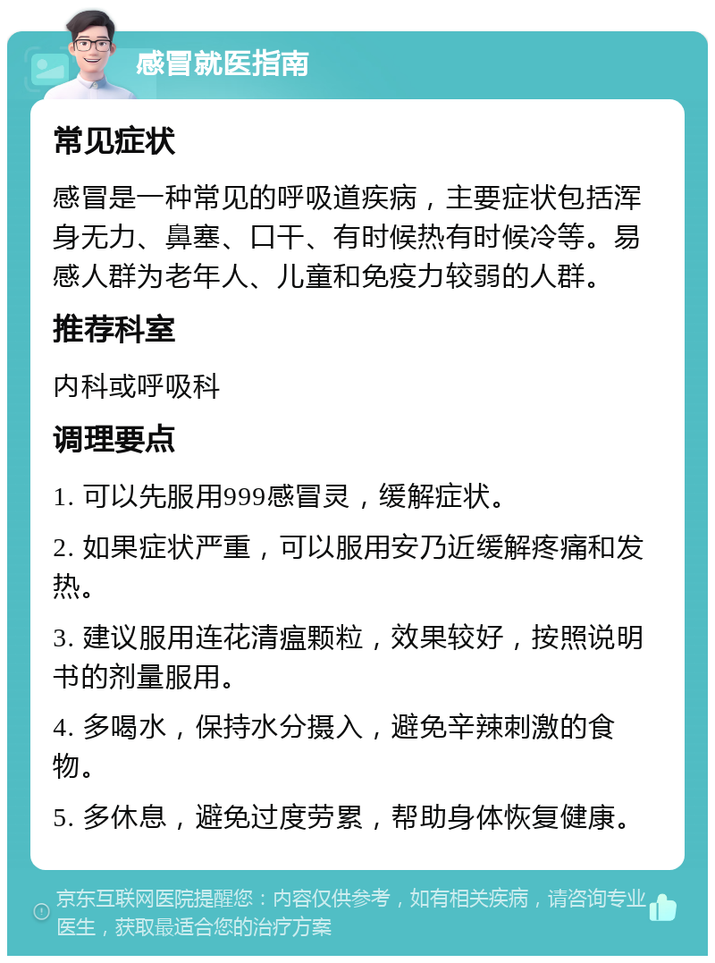 感冒就医指南 常见症状 感冒是一种常见的呼吸道疾病，主要症状包括浑身无力、鼻塞、口干、有时候热有时候冷等。易感人群为老年人、儿童和免疫力较弱的人群。 推荐科室 内科或呼吸科 调理要点 1. 可以先服用999感冒灵，缓解症状。 2. 如果症状严重，可以服用安乃近缓解疼痛和发热。 3. 建议服用连花清瘟颗粒，效果较好，按照说明书的剂量服用。 4. 多喝水，保持水分摄入，避免辛辣刺激的食物。 5. 多休息，避免过度劳累，帮助身体恢复健康。