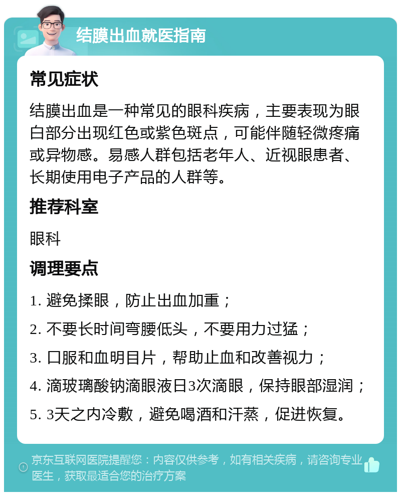 结膜出血就医指南 常见症状 结膜出血是一种常见的眼科疾病，主要表现为眼白部分出现红色或紫色斑点，可能伴随轻微疼痛或异物感。易感人群包括老年人、近视眼患者、长期使用电子产品的人群等。 推荐科室 眼科 调理要点 1. 避免揉眼，防止出血加重； 2. 不要长时间弯腰低头，不要用力过猛； 3. 口服和血明目片，帮助止血和改善视力； 4. 滴玻璃酸钠滴眼液日3次滴眼，保持眼部湿润； 5. 3天之内冷敷，避免喝酒和汗蒸，促进恢复。