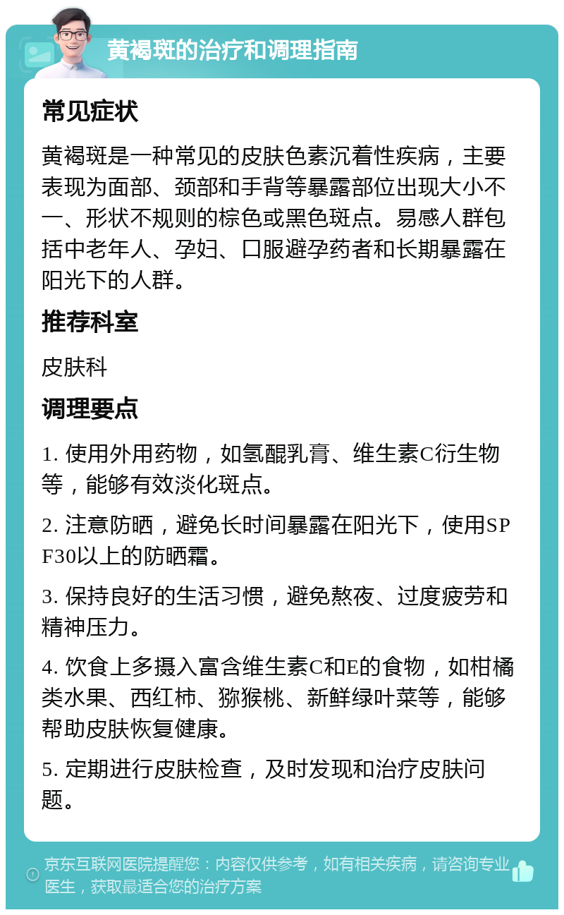 黄褐斑的治疗和调理指南 常见症状 黄褐斑是一种常见的皮肤色素沉着性疾病，主要表现为面部、颈部和手背等暴露部位出现大小不一、形状不规则的棕色或黑色斑点。易感人群包括中老年人、孕妇、口服避孕药者和长期暴露在阳光下的人群。 推荐科室 皮肤科 调理要点 1. 使用外用药物，如氢醌乳膏、维生素C衍生物等，能够有效淡化斑点。 2. 注意防晒，避免长时间暴露在阳光下，使用SPF30以上的防晒霜。 3. 保持良好的生活习惯，避免熬夜、过度疲劳和精神压力。 4. 饮食上多摄入富含维生素C和E的食物，如柑橘类水果、西红柿、猕猴桃、新鲜绿叶菜等，能够帮助皮肤恢复健康。 5. 定期进行皮肤检查，及时发现和治疗皮肤问题。