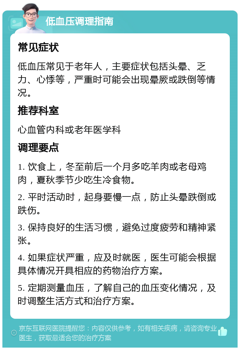 低血压调理指南 常见症状 低血压常见于老年人，主要症状包括头晕、乏力、心悸等，严重时可能会出现晕厥或跌倒等情况。 推荐科室 心血管内科或老年医学科 调理要点 1. 饮食上，冬至前后一个月多吃羊肉或老母鸡肉，夏秋季节少吃生冷食物。 2. 平时活动时，起身要慢一点，防止头晕跌倒或跌伤。 3. 保持良好的生活习惯，避免过度疲劳和精神紧张。 4. 如果症状严重，应及时就医，医生可能会根据具体情况开具相应的药物治疗方案。 5. 定期测量血压，了解自己的血压变化情况，及时调整生活方式和治疗方案。