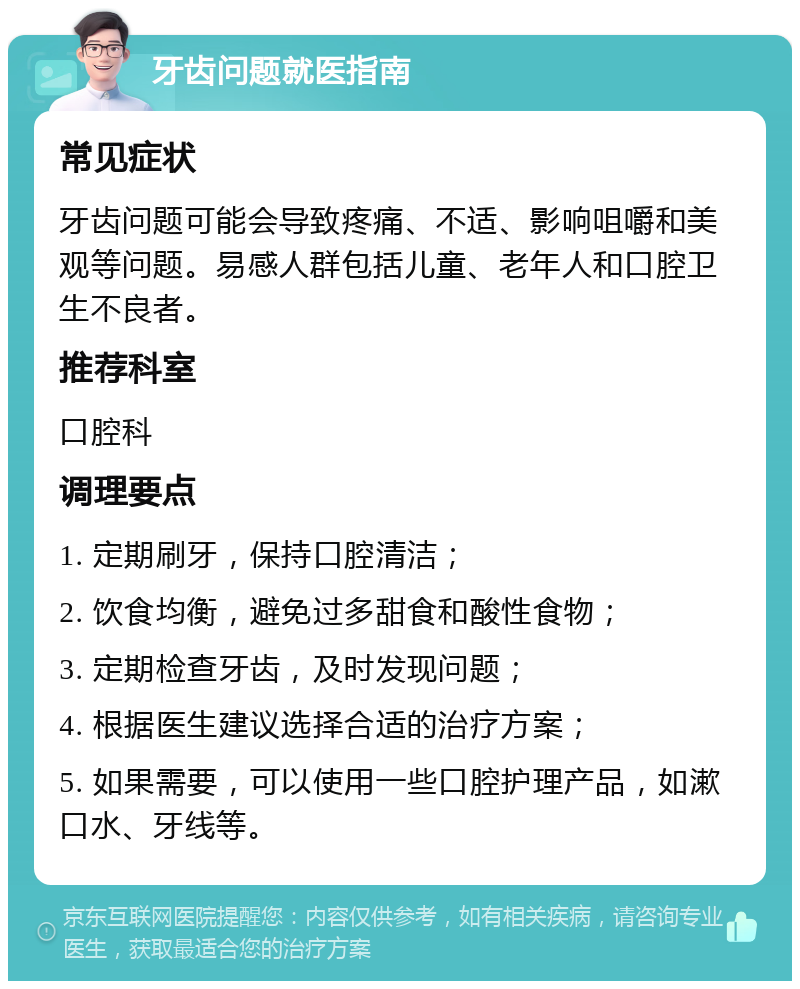 牙齿问题就医指南 常见症状 牙齿问题可能会导致疼痛、不适、影响咀嚼和美观等问题。易感人群包括儿童、老年人和口腔卫生不良者。 推荐科室 口腔科 调理要点 1. 定期刷牙，保持口腔清洁； 2. 饮食均衡，避免过多甜食和酸性食物； 3. 定期检查牙齿，及时发现问题； 4. 根据医生建议选择合适的治疗方案； 5. 如果需要，可以使用一些口腔护理产品，如漱口水、牙线等。