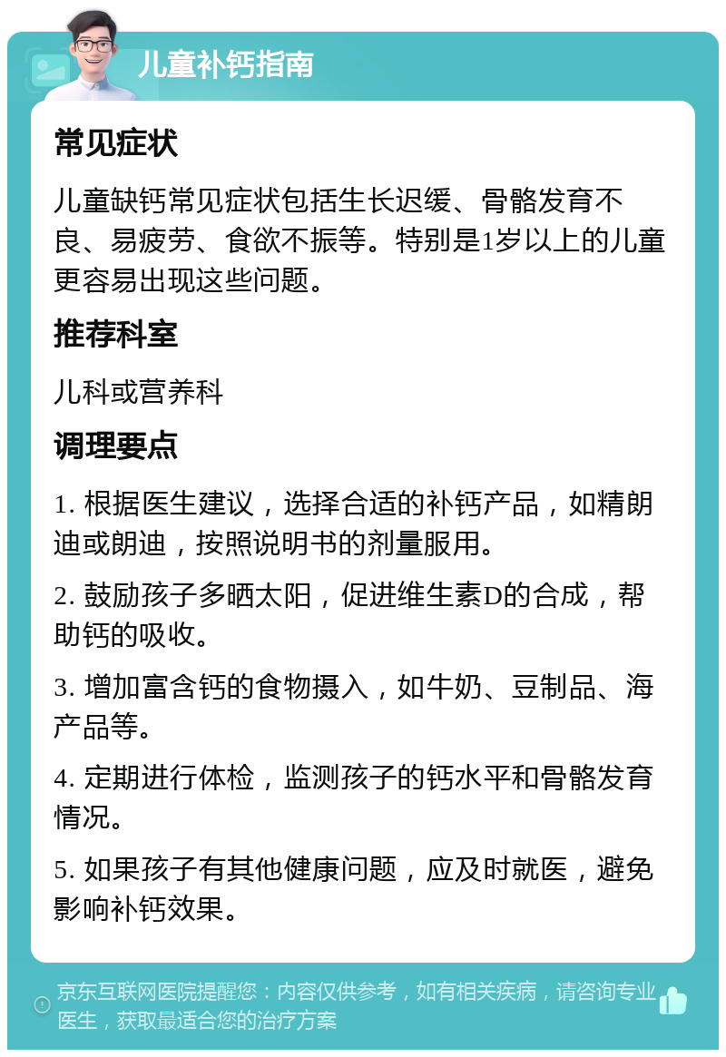 儿童补钙指南 常见症状 儿童缺钙常见症状包括生长迟缓、骨骼发育不良、易疲劳、食欲不振等。特别是1岁以上的儿童更容易出现这些问题。 推荐科室 儿科或营养科 调理要点 1. 根据医生建议，选择合适的补钙产品，如精朗迪或朗迪，按照说明书的剂量服用。 2. 鼓励孩子多晒太阳，促进维生素D的合成，帮助钙的吸收。 3. 增加富含钙的食物摄入，如牛奶、豆制品、海产品等。 4. 定期进行体检，监测孩子的钙水平和骨骼发育情况。 5. 如果孩子有其他健康问题，应及时就医，避免影响补钙效果。