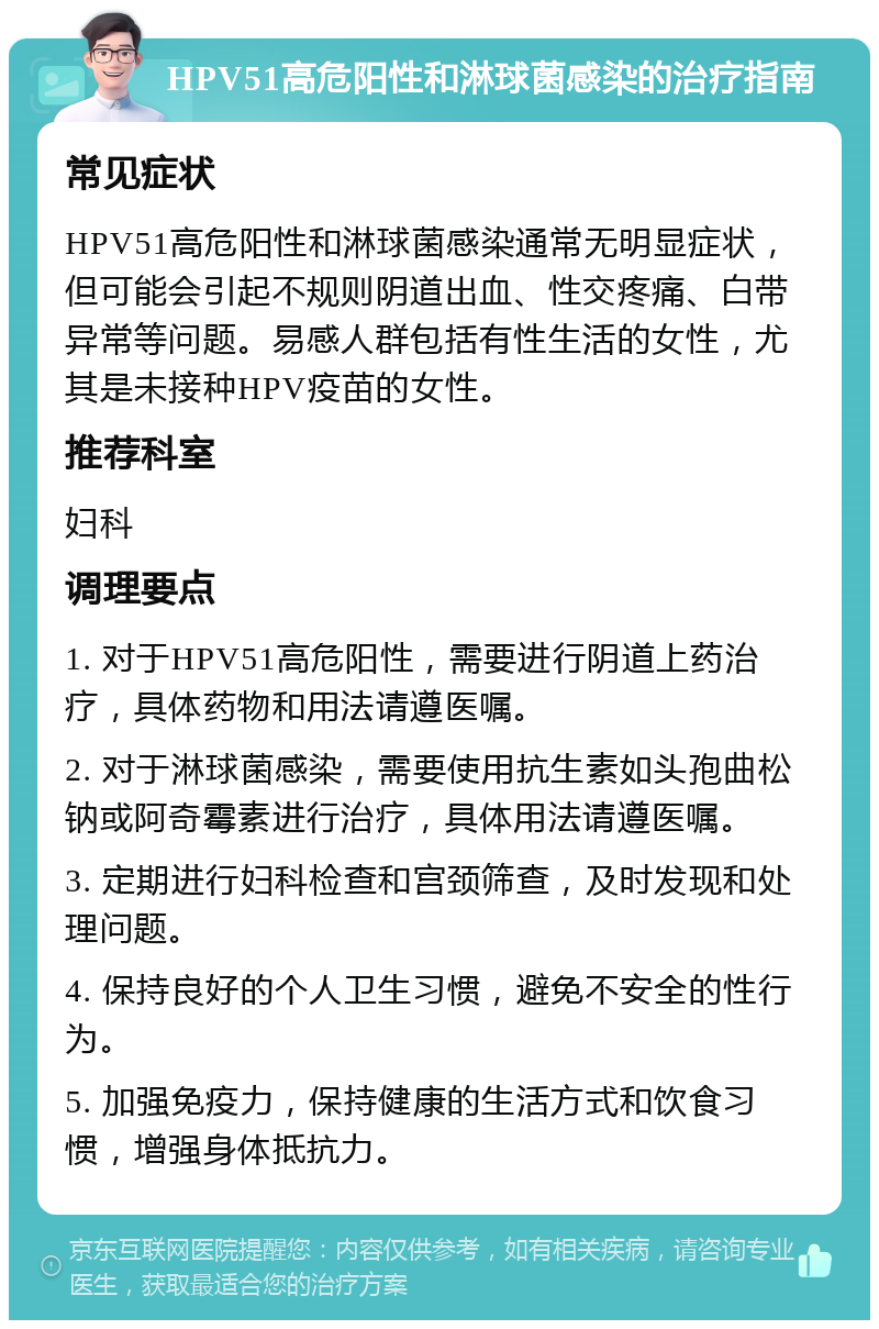 HPV51高危阳性和淋球菌感染的治疗指南 常见症状 HPV51高危阳性和淋球菌感染通常无明显症状，但可能会引起不规则阴道出血、性交疼痛、白带异常等问题。易感人群包括有性生活的女性，尤其是未接种HPV疫苗的女性。 推荐科室 妇科 调理要点 1. 对于HPV51高危阳性，需要进行阴道上药治疗，具体药物和用法请遵医嘱。 2. 对于淋球菌感染，需要使用抗生素如头孢曲松钠或阿奇霉素进行治疗，具体用法请遵医嘱。 3. 定期进行妇科检查和宫颈筛查，及时发现和处理问题。 4. 保持良好的个人卫生习惯，避免不安全的性行为。 5. 加强免疫力，保持健康的生活方式和饮食习惯，增强身体抵抗力。