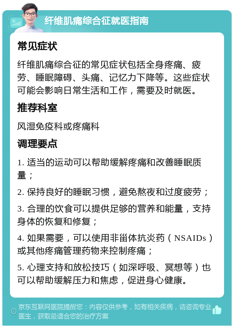 纤维肌痛综合征就医指南 常见症状 纤维肌痛综合征的常见症状包括全身疼痛、疲劳、睡眠障碍、头痛、记忆力下降等。这些症状可能会影响日常生活和工作，需要及时就医。 推荐科室 风湿免疫科或疼痛科 调理要点 1. 适当的运动可以帮助缓解疼痛和改善睡眠质量； 2. 保持良好的睡眠习惯，避免熬夜和过度疲劳； 3. 合理的饮食可以提供足够的营养和能量，支持身体的恢复和修复； 4. 如果需要，可以使用非甾体抗炎药（NSAIDs）或其他疼痛管理药物来控制疼痛； 5. 心理支持和放松技巧（如深呼吸、冥想等）也可以帮助缓解压力和焦虑，促进身心健康。