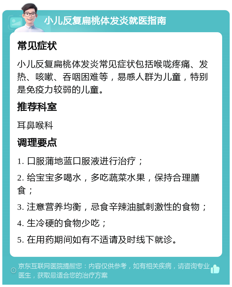 小儿反复扁桃体发炎就医指南 常见症状 小儿反复扁桃体发炎常见症状包括喉咙疼痛、发热、咳嗽、吞咽困难等，易感人群为儿童，特别是免疫力较弱的儿童。 推荐科室 耳鼻喉科 调理要点 1. 口服蒲地蓝口服液进行治疗； 2. 给宝宝多喝水，多吃蔬菜水果，保持合理膳食； 3. 注意营养均衡，忌食辛辣油腻刺激性的食物； 4. 生冷硬的食物少吃； 5. 在用药期间如有不适请及时线下就诊。