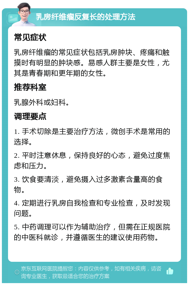 乳房纤维瘤反复长的处理方法 常见症状 乳房纤维瘤的常见症状包括乳房肿块、疼痛和触摸时有明显的肿块感。易感人群主要是女性，尤其是青春期和更年期的女性。 推荐科室 乳腺外科或妇科。 调理要点 1. 手术切除是主要治疗方法，微创手术是常用的选择。 2. 平时注意休息，保持良好的心态，避免过度焦虑和压力。 3. 饮食要清淡，避免摄入过多激素含量高的食物。 4. 定期进行乳房自我检查和专业检查，及时发现问题。 5. 中药调理可以作为辅助治疗，但需在正规医院的中医科就诊，并遵循医生的建议使用药物。