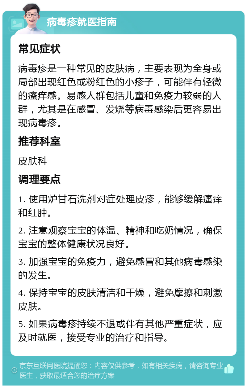 病毒疹就医指南 常见症状 病毒疹是一种常见的皮肤病，主要表现为全身或局部出现红色或粉红色的小疹子，可能伴有轻微的瘙痒感。易感人群包括儿童和免疫力较弱的人群，尤其是在感冒、发烧等病毒感染后更容易出现病毒疹。 推荐科室 皮肤科 调理要点 1. 使用炉甘石洗剂对症处理皮疹，能够缓解瘙痒和红肿。 2. 注意观察宝宝的体温、精神和吃奶情况，确保宝宝的整体健康状况良好。 3. 加强宝宝的免疫力，避免感冒和其他病毒感染的发生。 4. 保持宝宝的皮肤清洁和干燥，避免摩擦和刺激皮肤。 5. 如果病毒疹持续不退或伴有其他严重症状，应及时就医，接受专业的治疗和指导。