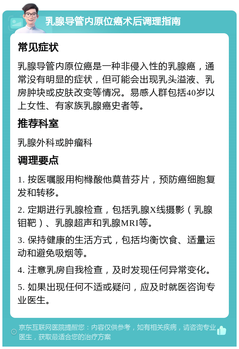 乳腺导管内原位癌术后调理指南 常见症状 乳腺导管内原位癌是一种非侵入性的乳腺癌，通常没有明显的症状，但可能会出现乳头溢液、乳房肿块或皮肤改变等情况。易感人群包括40岁以上女性、有家族乳腺癌史者等。 推荐科室 乳腺外科或肿瘤科 调理要点 1. 按医嘱服用枸橼酸他莫昔芬片，预防癌细胞复发和转移。 2. 定期进行乳腺检查，包括乳腺X线摄影（乳腺钼靶）、乳腺超声和乳腺MRI等。 3. 保持健康的生活方式，包括均衡饮食、适量运动和避免吸烟等。 4. 注意乳房自我检查，及时发现任何异常变化。 5. 如果出现任何不适或疑问，应及时就医咨询专业医生。