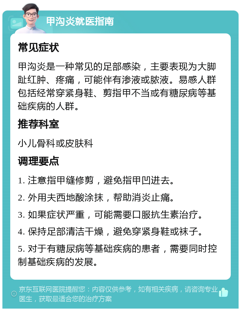 甲沟炎就医指南 常见症状 甲沟炎是一种常见的足部感染，主要表现为大脚趾红肿、疼痛，可能伴有渗液或脓液。易感人群包括经常穿紧身鞋、剪指甲不当或有糖尿病等基础疾病的人群。 推荐科室 小儿骨科或皮肤科 调理要点 1. 注意指甲缝修剪，避免指甲凹进去。 2. 外用夫西地酸涂抹，帮助消炎止痛。 3. 如果症状严重，可能需要口服抗生素治疗。 4. 保持足部清洁干燥，避免穿紧身鞋或袜子。 5. 对于有糖尿病等基础疾病的患者，需要同时控制基础疾病的发展。