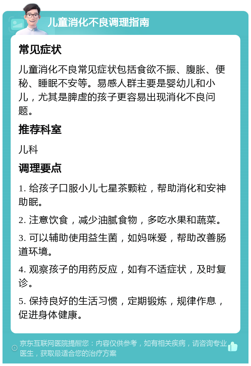 儿童消化不良调理指南 常见症状 儿童消化不良常见症状包括食欲不振、腹胀、便秘、睡眠不安等。易感人群主要是婴幼儿和小儿，尤其是脾虚的孩子更容易出现消化不良问题。 推荐科室 儿科 调理要点 1. 给孩子口服小儿七星茶颗粒，帮助消化和安神助眠。 2. 注意饮食，减少油腻食物，多吃水果和蔬菜。 3. 可以辅助使用益生菌，如妈咪爱，帮助改善肠道环境。 4. 观察孩子的用药反应，如有不适症状，及时复诊。 5. 保持良好的生活习惯，定期锻炼，规律作息，促进身体健康。