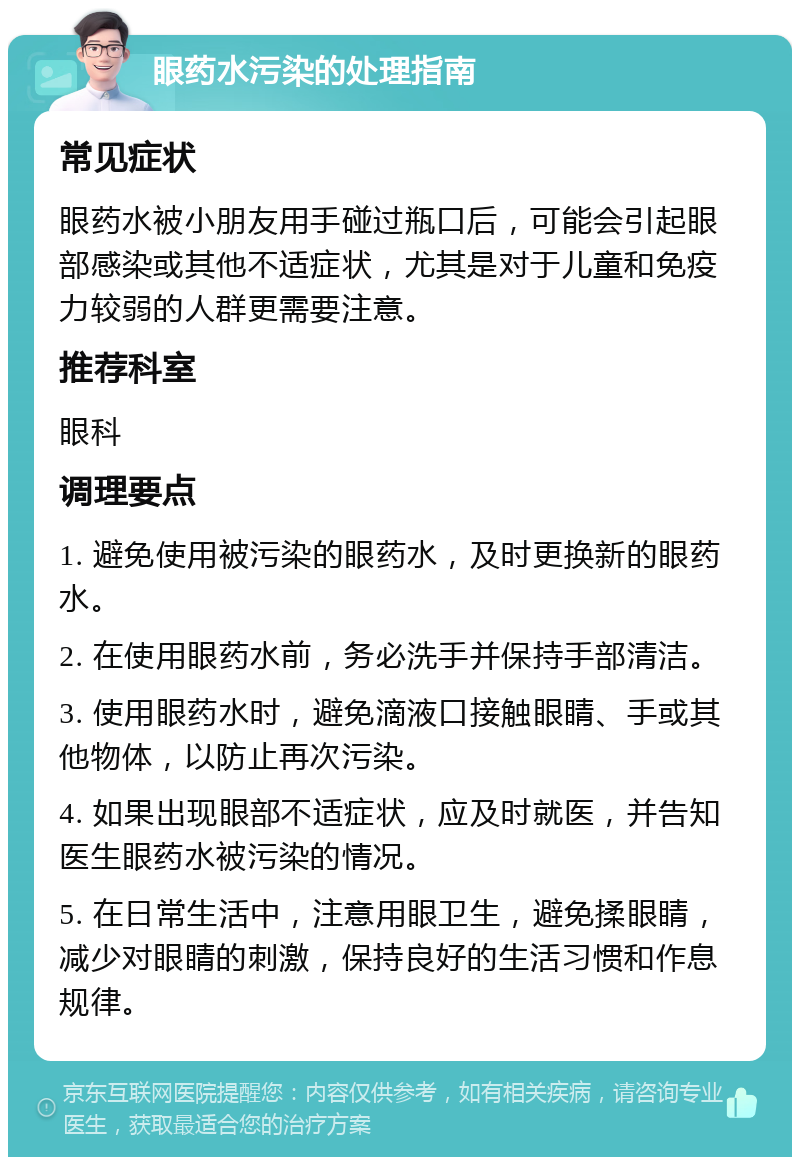 眼药水污染的处理指南 常见症状 眼药水被小朋友用手碰过瓶口后，可能会引起眼部感染或其他不适症状，尤其是对于儿童和免疫力较弱的人群更需要注意。 推荐科室 眼科 调理要点 1. 避免使用被污染的眼药水，及时更换新的眼药水。 2. 在使用眼药水前，务必洗手并保持手部清洁。 3. 使用眼药水时，避免滴液口接触眼睛、手或其他物体，以防止再次污染。 4. 如果出现眼部不适症状，应及时就医，并告知医生眼药水被污染的情况。 5. 在日常生活中，注意用眼卫生，避免揉眼睛，减少对眼睛的刺激，保持良好的生活习惯和作息规律。