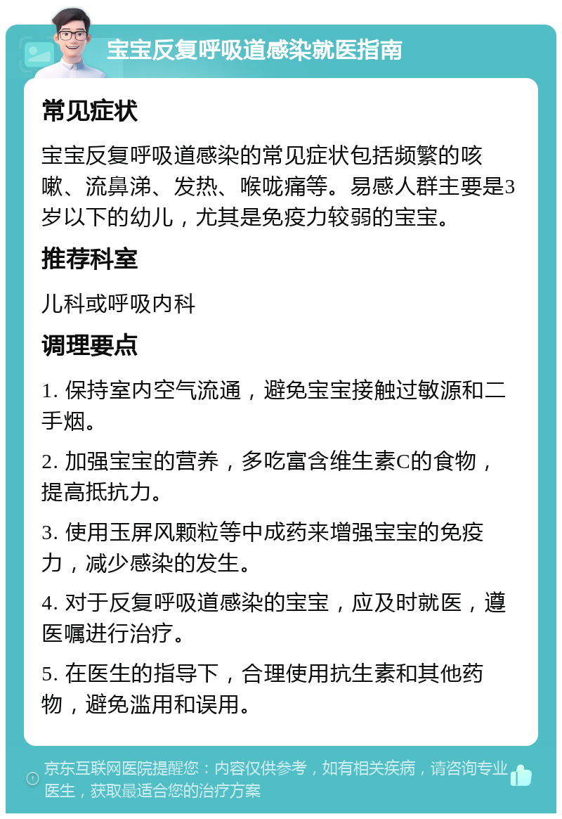 宝宝反复呼吸道感染就医指南 常见症状 宝宝反复呼吸道感染的常见症状包括频繁的咳嗽、流鼻涕、发热、喉咙痛等。易感人群主要是3岁以下的幼儿，尤其是免疫力较弱的宝宝。 推荐科室 儿科或呼吸内科 调理要点 1. 保持室内空气流通，避免宝宝接触过敏源和二手烟。 2. 加强宝宝的营养，多吃富含维生素C的食物，提高抵抗力。 3. 使用玉屏风颗粒等中成药来增强宝宝的免疫力，减少感染的发生。 4. 对于反复呼吸道感染的宝宝，应及时就医，遵医嘱进行治疗。 5. 在医生的指导下，合理使用抗生素和其他药物，避免滥用和误用。