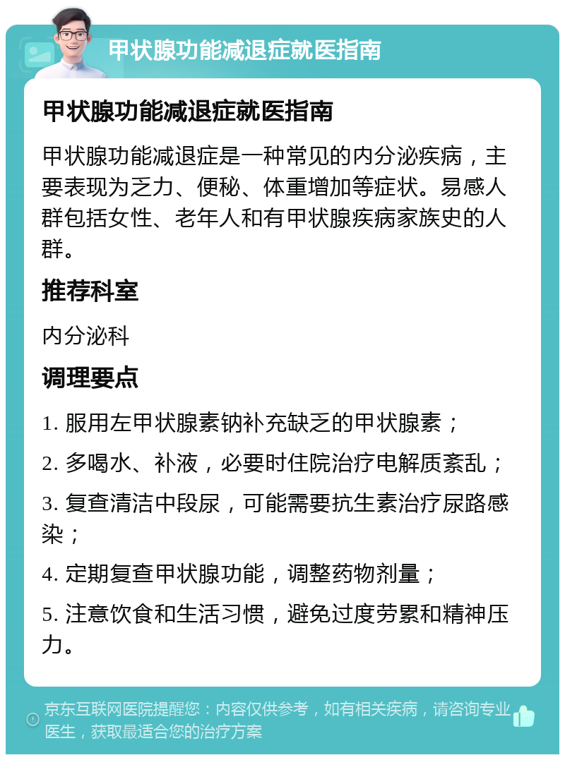 甲状腺功能减退症就医指南 甲状腺功能减退症就医指南 甲状腺功能减退症是一种常见的内分泌疾病，主要表现为乏力、便秘、体重增加等症状。易感人群包括女性、老年人和有甲状腺疾病家族史的人群。 推荐科室 内分泌科 调理要点 1. 服用左甲状腺素钠补充缺乏的甲状腺素； 2. 多喝水、补液，必要时住院治疗电解质紊乱； 3. 复查清洁中段尿，可能需要抗生素治疗尿路感染； 4. 定期复查甲状腺功能，调整药物剂量； 5. 注意饮食和生活习惯，避免过度劳累和精神压力。