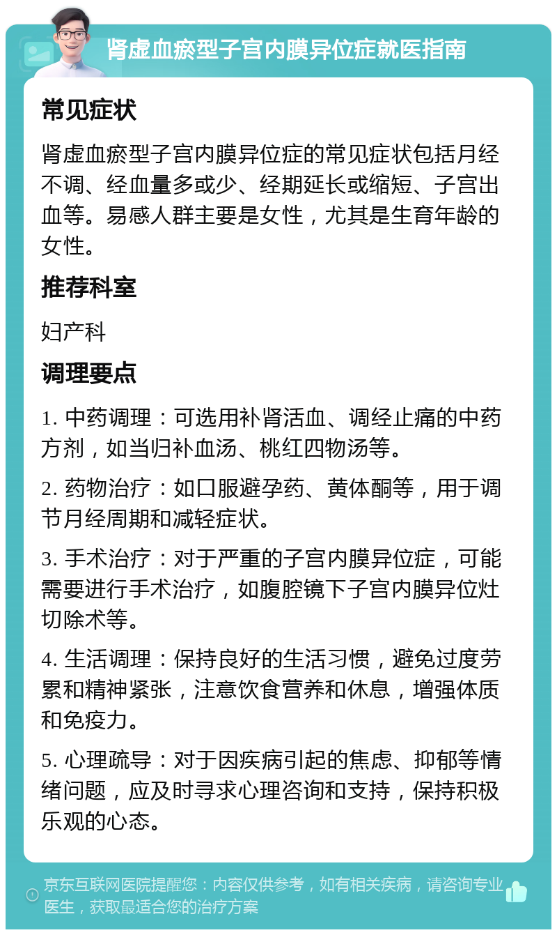 肾虚血瘀型子宫内膜异位症就医指南 常见症状 肾虚血瘀型子宫内膜异位症的常见症状包括月经不调、经血量多或少、经期延长或缩短、子宫出血等。易感人群主要是女性，尤其是生育年龄的女性。 推荐科室 妇产科 调理要点 1. 中药调理：可选用补肾活血、调经止痛的中药方剂，如当归补血汤、桃红四物汤等。 2. 药物治疗：如口服避孕药、黄体酮等，用于调节月经周期和减轻症状。 3. 手术治疗：对于严重的子宫内膜异位症，可能需要进行手术治疗，如腹腔镜下子宫内膜异位灶切除术等。 4. 生活调理：保持良好的生活习惯，避免过度劳累和精神紧张，注意饮食营养和休息，增强体质和免疫力。 5. 心理疏导：对于因疾病引起的焦虑、抑郁等情绪问题，应及时寻求心理咨询和支持，保持积极乐观的心态。