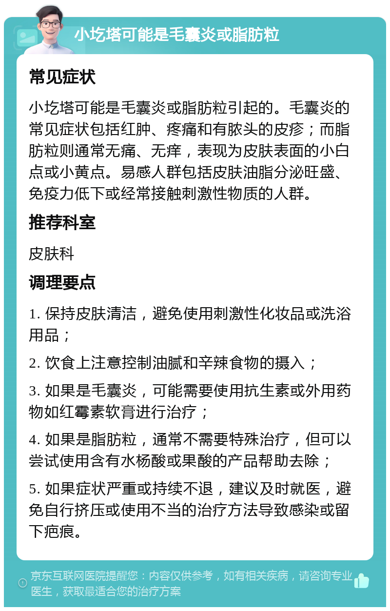 小圪塔可能是毛囊炎或脂肪粒 常见症状 小圪塔可能是毛囊炎或脂肪粒引起的。毛囊炎的常见症状包括红肿、疼痛和有脓头的皮疹；而脂肪粒则通常无痛、无痒，表现为皮肤表面的小白点或小黄点。易感人群包括皮肤油脂分泌旺盛、免疫力低下或经常接触刺激性物质的人群。 推荐科室 皮肤科 调理要点 1. 保持皮肤清洁，避免使用刺激性化妆品或洗浴用品； 2. 饮食上注意控制油腻和辛辣食物的摄入； 3. 如果是毛囊炎，可能需要使用抗生素或外用药物如红霉素软膏进行治疗； 4. 如果是脂肪粒，通常不需要特殊治疗，但可以尝试使用含有水杨酸或果酸的产品帮助去除； 5. 如果症状严重或持续不退，建议及时就医，避免自行挤压或使用不当的治疗方法导致感染或留下疤痕。