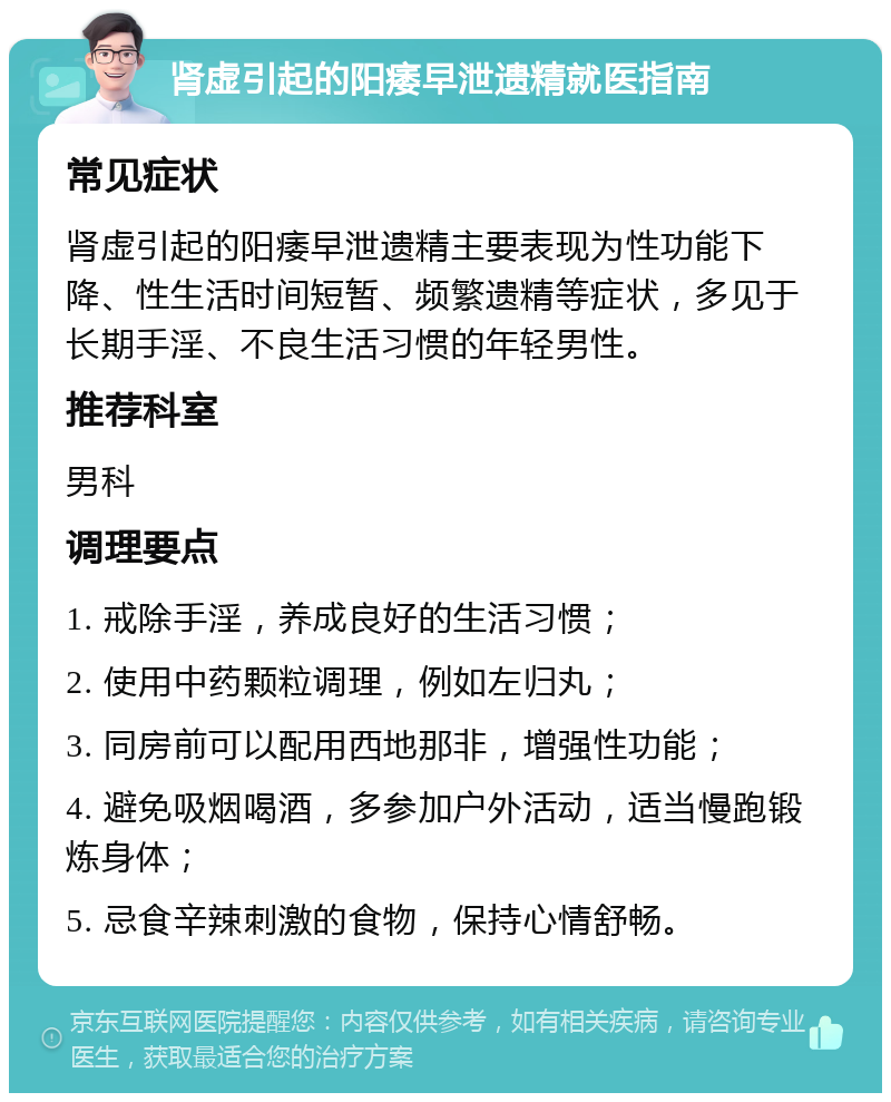 肾虚引起的阳痿早泄遗精就医指南 常见症状 肾虚引起的阳痿早泄遗精主要表现为性功能下降、性生活时间短暂、频繁遗精等症状，多见于长期手淫、不良生活习惯的年轻男性。 推荐科室 男科 调理要点 1. 戒除手淫，养成良好的生活习惯； 2. 使用中药颗粒调理，例如左归丸； 3. 同房前可以配用西地那非，增强性功能； 4. 避免吸烟喝酒，多参加户外活动，适当慢跑锻炼身体； 5. 忌食辛辣刺激的食物，保持心情舒畅。