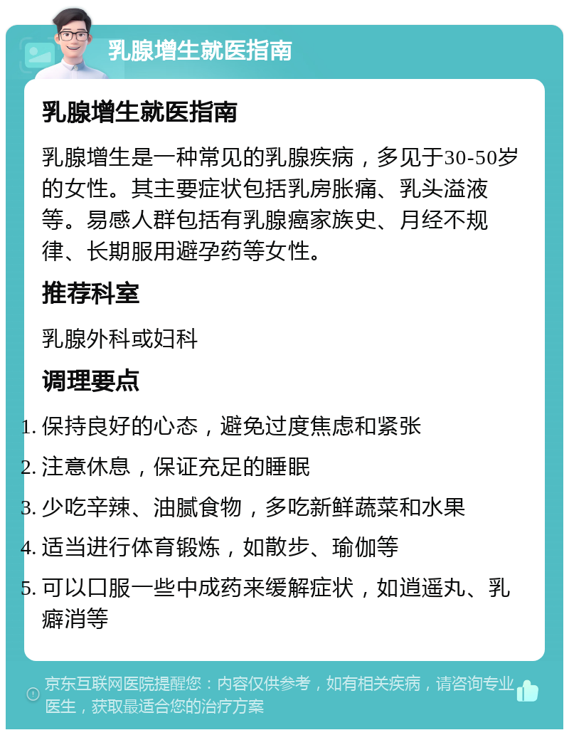 乳腺增生就医指南 乳腺增生就医指南 乳腺增生是一种常见的乳腺疾病，多见于30-50岁的女性。其主要症状包括乳房胀痛、乳头溢液等。易感人群包括有乳腺癌家族史、月经不规律、长期服用避孕药等女性。 推荐科室 乳腺外科或妇科 调理要点 保持良好的心态，避免过度焦虑和紧张 注意休息，保证充足的睡眠 少吃辛辣、油腻食物，多吃新鲜蔬菜和水果 适当进行体育锻炼，如散步、瑜伽等 可以口服一些中成药来缓解症状，如逍遥丸、乳癖消等