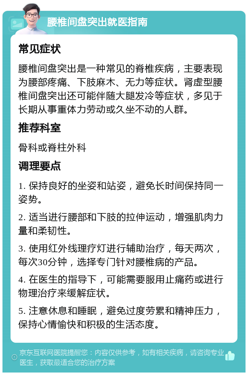 腰椎间盘突出就医指南 常见症状 腰椎间盘突出是一种常见的脊椎疾病，主要表现为腰部疼痛、下肢麻木、无力等症状。肾虚型腰椎间盘突出还可能伴随大腿发冷等症状，多见于长期从事重体力劳动或久坐不动的人群。 推荐科室 骨科或脊柱外科 调理要点 1. 保持良好的坐姿和站姿，避免长时间保持同一姿势。 2. 适当进行腰部和下肢的拉伸运动，增强肌肉力量和柔韧性。 3. 使用红外线理疗灯进行辅助治疗，每天两次，每次30分钟，选择专门针对腰椎病的产品。 4. 在医生的指导下，可能需要服用止痛药或进行物理治疗来缓解症状。 5. 注意休息和睡眠，避免过度劳累和精神压力，保持心情愉快和积极的生活态度。