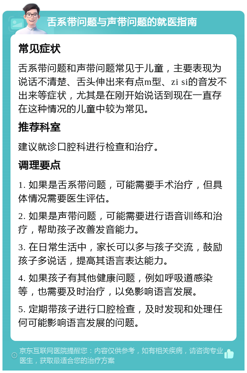 舌系带问题与声带问题的就医指南 常见症状 舌系带问题和声带问题常见于儿童，主要表现为说话不清楚、舌头伸出来有点m型、zi si的音发不出来等症状，尤其是在刚开始说话到现在一直存在这种情况的儿童中较为常见。 推荐科室 建议就诊口腔科进行检查和治疗。 调理要点 1. 如果是舌系带问题，可能需要手术治疗，但具体情况需要医生评估。 2. 如果是声带问题，可能需要进行语音训练和治疗，帮助孩子改善发音能力。 3. 在日常生活中，家长可以多与孩子交流，鼓励孩子多说话，提高其语言表达能力。 4. 如果孩子有其他健康问题，例如呼吸道感染等，也需要及时治疗，以免影响语言发展。 5. 定期带孩子进行口腔检查，及时发现和处理任何可能影响语言发展的问题。