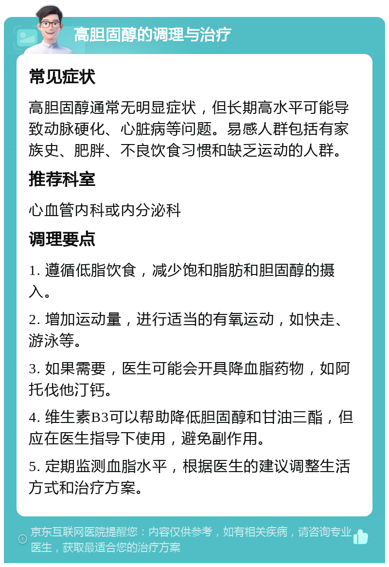 高胆固醇的调理与治疗 常见症状 高胆固醇通常无明显症状，但长期高水平可能导致动脉硬化、心脏病等问题。易感人群包括有家族史、肥胖、不良饮食习惯和缺乏运动的人群。 推荐科室 心血管内科或内分泌科 调理要点 1. 遵循低脂饮食，减少饱和脂肪和胆固醇的摄入。 2. 增加运动量，进行适当的有氧运动，如快走、游泳等。 3. 如果需要，医生可能会开具降血脂药物，如阿托伐他汀钙。 4. 维生素B3可以帮助降低胆固醇和甘油三酯，但应在医生指导下使用，避免副作用。 5. 定期监测血脂水平，根据医生的建议调整生活方式和治疗方案。