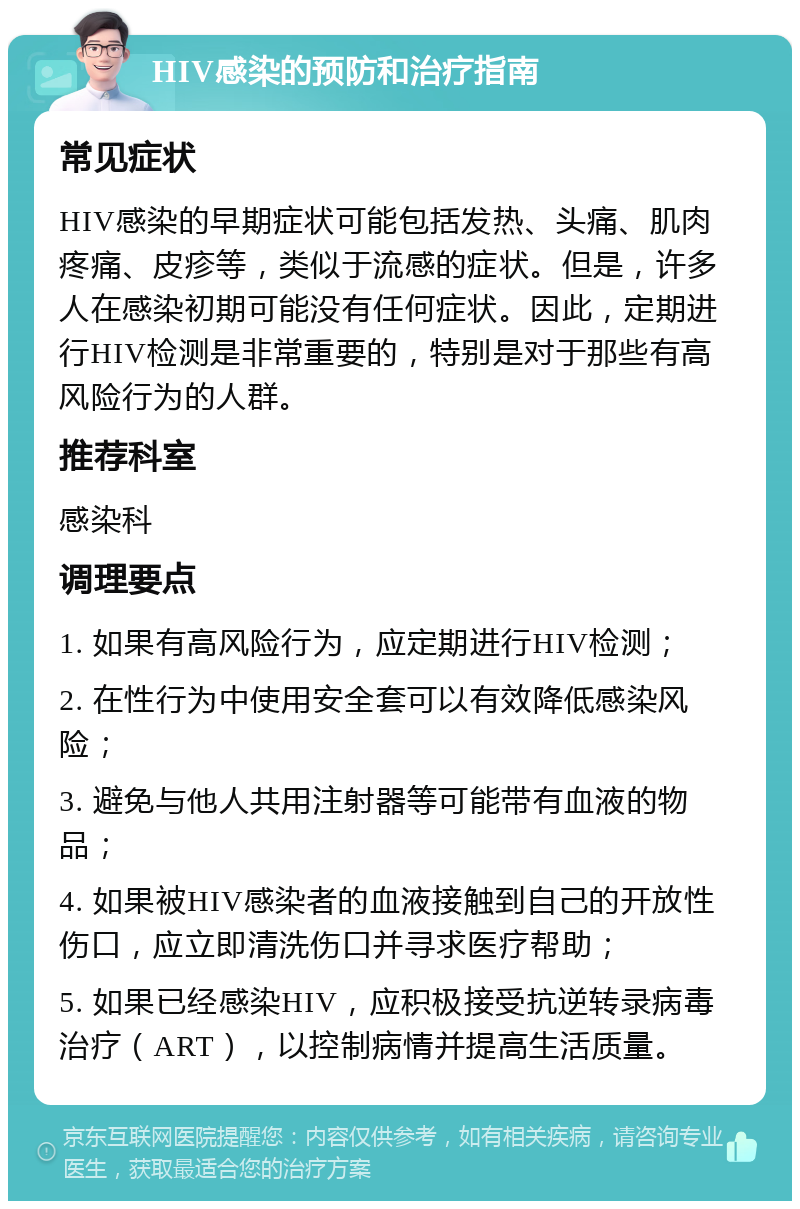 HIV感染的预防和治疗指南 常见症状 HIV感染的早期症状可能包括发热、头痛、肌肉疼痛、皮疹等，类似于流感的症状。但是，许多人在感染初期可能没有任何症状。因此，定期进行HIV检测是非常重要的，特别是对于那些有高风险行为的人群。 推荐科室 感染科 调理要点 1. 如果有高风险行为，应定期进行HIV检测； 2. 在性行为中使用安全套可以有效降低感染风险； 3. 避免与他人共用注射器等可能带有血液的物品； 4. 如果被HIV感染者的血液接触到自己的开放性伤口，应立即清洗伤口并寻求医疗帮助； 5. 如果已经感染HIV，应积极接受抗逆转录病毒治疗（ART），以控制病情并提高生活质量。