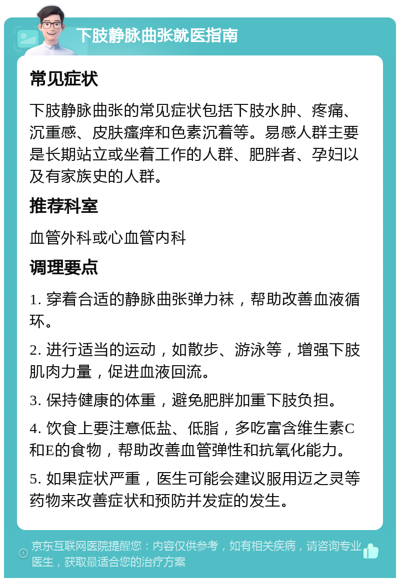 下肢静脉曲张就医指南 常见症状 下肢静脉曲张的常见症状包括下肢水肿、疼痛、沉重感、皮肤瘙痒和色素沉着等。易感人群主要是长期站立或坐着工作的人群、肥胖者、孕妇以及有家族史的人群。 推荐科室 血管外科或心血管内科 调理要点 1. 穿着合适的静脉曲张弹力袜，帮助改善血液循环。 2. 进行适当的运动，如散步、游泳等，增强下肢肌肉力量，促进血液回流。 3. 保持健康的体重，避免肥胖加重下肢负担。 4. 饮食上要注意低盐、低脂，多吃富含维生素C和E的食物，帮助改善血管弹性和抗氧化能力。 5. 如果症状严重，医生可能会建议服用迈之灵等药物来改善症状和预防并发症的发生。