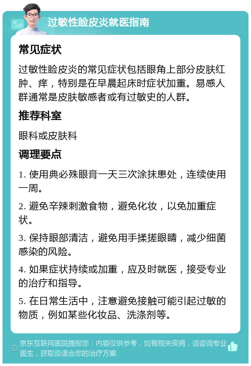 过敏性睑皮炎就医指南 常见症状 过敏性睑皮炎的常见症状包括眼角上部分皮肤红肿、痒，特别是在早晨起床时症状加重。易感人群通常是皮肤敏感者或有过敏史的人群。 推荐科室 眼科或皮肤科 调理要点 1. 使用典必殊眼膏一天三次涂抹患处，连续使用一周。 2. 避免辛辣刺激食物，避免化妆，以免加重症状。 3. 保持眼部清洁，避免用手揉搓眼睛，减少细菌感染的风险。 4. 如果症状持续或加重，应及时就医，接受专业的治疗和指导。 5. 在日常生活中，注意避免接触可能引起过敏的物质，例如某些化妆品、洗涤剂等。