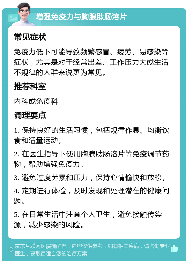 增强免疫力与胸腺肽肠溶片 常见症状 免疫力低下可能导致频繁感冒、疲劳、易感染等症状，尤其是对于经常出差、工作压力大或生活不规律的人群来说更为常见。 推荐科室 内科或免疫科 调理要点 1. 保持良好的生活习惯，包括规律作息、均衡饮食和适量运动。 2. 在医生指导下使用胸腺肽肠溶片等免疫调节药物，帮助增强免疫力。 3. 避免过度劳累和压力，保持心情愉快和放松。 4. 定期进行体检，及时发现和处理潜在的健康问题。 5. 在日常生活中注意个人卫生，避免接触传染源，减少感染的风险。