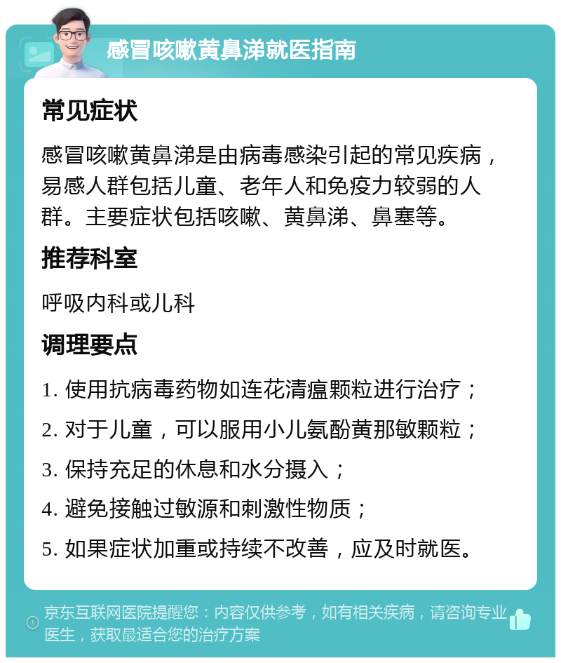 感冒咳嗽黄鼻涕就医指南 常见症状 感冒咳嗽黄鼻涕是由病毒感染引起的常见疾病，易感人群包括儿童、老年人和免疫力较弱的人群。主要症状包括咳嗽、黄鼻涕、鼻塞等。 推荐科室 呼吸内科或儿科 调理要点 1. 使用抗病毒药物如连花清瘟颗粒进行治疗； 2. 对于儿童，可以服用小儿氨酚黄那敏颗粒； 3. 保持充足的休息和水分摄入； 4. 避免接触过敏源和刺激性物质； 5. 如果症状加重或持续不改善，应及时就医。