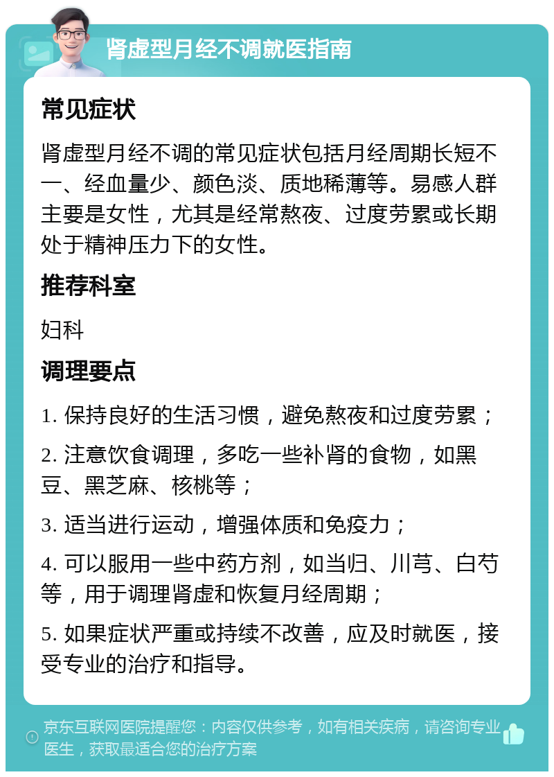 肾虚型月经不调就医指南 常见症状 肾虚型月经不调的常见症状包括月经周期长短不一、经血量少、颜色淡、质地稀薄等。易感人群主要是女性，尤其是经常熬夜、过度劳累或长期处于精神压力下的女性。 推荐科室 妇科 调理要点 1. 保持良好的生活习惯，避免熬夜和过度劳累； 2. 注意饮食调理，多吃一些补肾的食物，如黑豆、黑芝麻、核桃等； 3. 适当进行运动，增强体质和免疫力； 4. 可以服用一些中药方剂，如当归、川芎、白芍等，用于调理肾虚和恢复月经周期； 5. 如果症状严重或持续不改善，应及时就医，接受专业的治疗和指导。