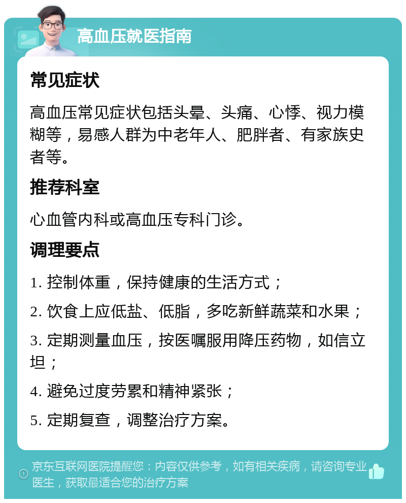 高血压就医指南 常见症状 高血压常见症状包括头晕、头痛、心悸、视力模糊等，易感人群为中老年人、肥胖者、有家族史者等。 推荐科室 心血管内科或高血压专科门诊。 调理要点 1. 控制体重，保持健康的生活方式； 2. 饮食上应低盐、低脂，多吃新鲜蔬菜和水果； 3. 定期测量血压，按医嘱服用降压药物，如信立坦； 4. 避免过度劳累和精神紧张； 5. 定期复查，调整治疗方案。