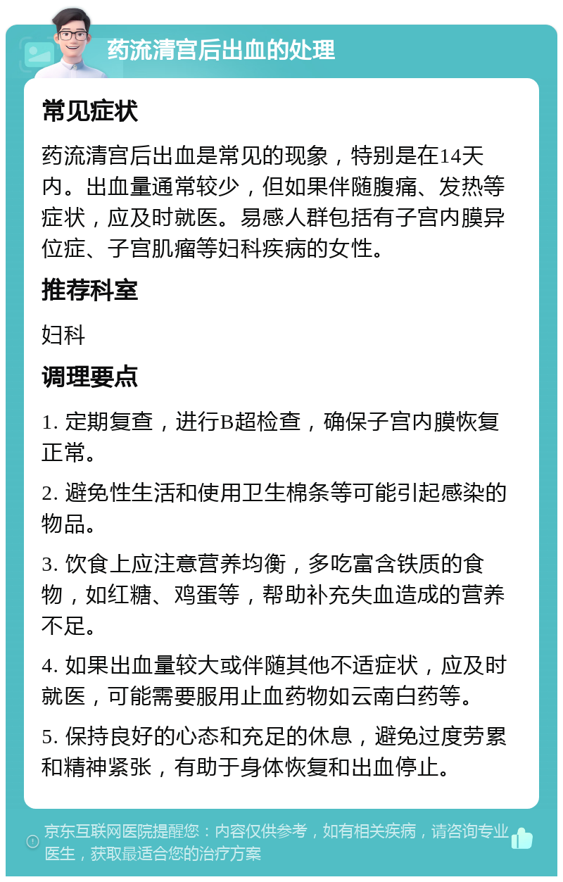 药流清宫后出血的处理 常见症状 药流清宫后出血是常见的现象，特别是在14天内。出血量通常较少，但如果伴随腹痛、发热等症状，应及时就医。易感人群包括有子宫内膜异位症、子宫肌瘤等妇科疾病的女性。 推荐科室 妇科 调理要点 1. 定期复查，进行B超检查，确保子宫内膜恢复正常。 2. 避免性生活和使用卫生棉条等可能引起感染的物品。 3. 饮食上应注意营养均衡，多吃富含铁质的食物，如红糖、鸡蛋等，帮助补充失血造成的营养不足。 4. 如果出血量较大或伴随其他不适症状，应及时就医，可能需要服用止血药物如云南白药等。 5. 保持良好的心态和充足的休息，避免过度劳累和精神紧张，有助于身体恢复和出血停止。