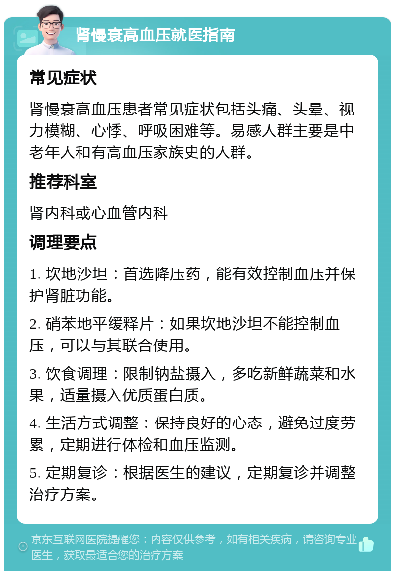 肾慢衰高血压就医指南 常见症状 肾慢衰高血压患者常见症状包括头痛、头晕、视力模糊、心悸、呼吸困难等。易感人群主要是中老年人和有高血压家族史的人群。 推荐科室 肾内科或心血管内科 调理要点 1. 坎地沙坦：首选降压药，能有效控制血压并保护肾脏功能。 2. 硝苯地平缓释片：如果坎地沙坦不能控制血压，可以与其联合使用。 3. 饮食调理：限制钠盐摄入，多吃新鲜蔬菜和水果，适量摄入优质蛋白质。 4. 生活方式调整：保持良好的心态，避免过度劳累，定期进行体检和血压监测。 5. 定期复诊：根据医生的建议，定期复诊并调整治疗方案。