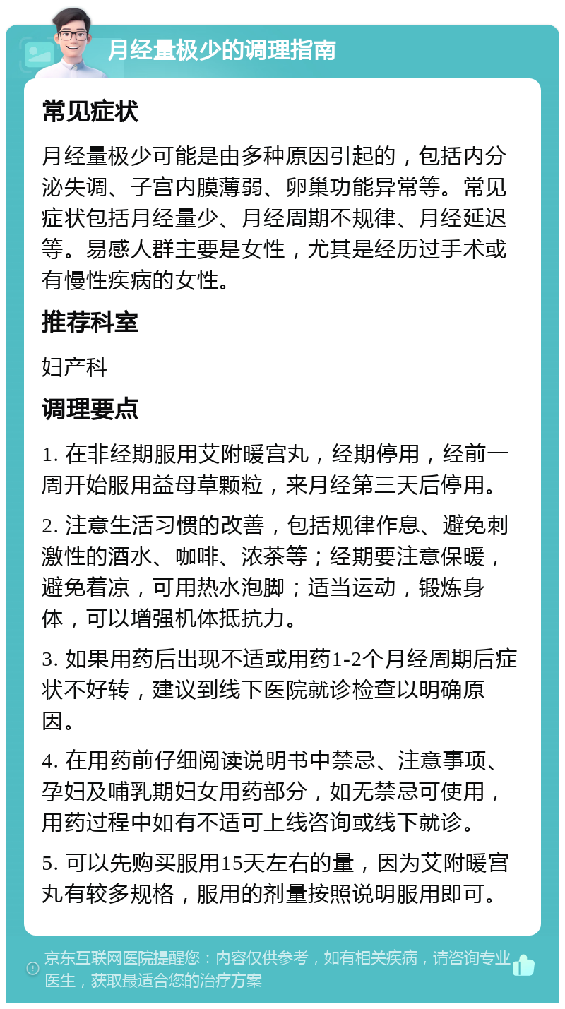 月经量极少的调理指南 常见症状 月经量极少可能是由多种原因引起的，包括内分泌失调、子宫内膜薄弱、卵巢功能异常等。常见症状包括月经量少、月经周期不规律、月经延迟等。易感人群主要是女性，尤其是经历过手术或有慢性疾病的女性。 推荐科室 妇产科 调理要点 1. 在非经期服用艾附暖宫丸，经期停用，经前一周开始服用益母草颗粒，来月经第三天后停用。 2. 注意生活习惯的改善，包括规律作息、避免刺激性的酒水、咖啡、浓茶等；经期要注意保暖，避免着凉，可用热水泡脚；适当运动，锻炼身体，可以增强机体抵抗力。 3. 如果用药后出现不适或用药1-2个月经周期后症状不好转，建议到线下医院就诊检查以明确原因。 4. 在用药前仔细阅读说明书中禁忌、注意事项、孕妇及哺乳期妇女用药部分，如无禁忌可使用，用药过程中如有不适可上线咨询或线下就诊。 5. 可以先购买服用15天左右的量，因为艾附暖宫丸有较多规格，服用的剂量按照说明服用即可。