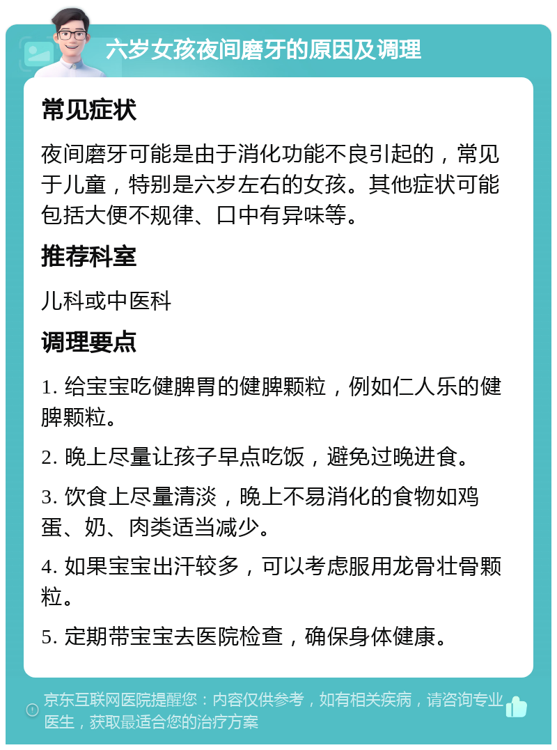 六岁女孩夜间磨牙的原因及调理 常见症状 夜间磨牙可能是由于消化功能不良引起的，常见于儿童，特别是六岁左右的女孩。其他症状可能包括大便不规律、口中有异味等。 推荐科室 儿科或中医科 调理要点 1. 给宝宝吃健脾胃的健脾颗粒，例如仁人乐的健脾颗粒。 2. 晚上尽量让孩子早点吃饭，避免过晚进食。 3. 饮食上尽量清淡，晚上不易消化的食物如鸡蛋、奶、肉类适当减少。 4. 如果宝宝出汗较多，可以考虑服用龙骨壮骨颗粒。 5. 定期带宝宝去医院检查，确保身体健康。