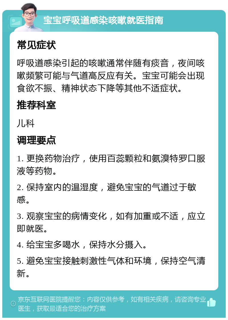 宝宝呼吸道感染咳嗽就医指南 常见症状 呼吸道感染引起的咳嗽通常伴随有痰音，夜间咳嗽频繁可能与气道高反应有关。宝宝可能会出现食欲不振、精神状态下降等其他不适症状。 推荐科室 儿科 调理要点 1. 更换药物治疗，使用百蕊颗粒和氨溴特罗口服液等药物。 2. 保持室内的温湿度，避免宝宝的气道过于敏感。 3. 观察宝宝的病情变化，如有加重或不适，应立即就医。 4. 给宝宝多喝水，保持水分摄入。 5. 避免宝宝接触刺激性气体和环境，保持空气清新。