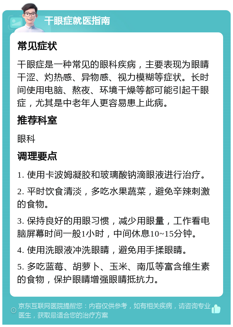 干眼症就医指南 常见症状 干眼症是一种常见的眼科疾病，主要表现为眼睛干涩、灼热感、异物感、视力模糊等症状。长时间使用电脑、熬夜、环境干燥等都可能引起干眼症，尤其是中老年人更容易患上此病。 推荐科室 眼科 调理要点 1. 使用卡波姆凝胶和玻璃酸钠滴眼液进行治疗。 2. 平时饮食清淡，多吃水果蔬菜，避免辛辣刺激的食物。 3. 保持良好的用眼习惯，减少用眼量，工作看电脑屏幕时间一般1小时，中间休息10~15分钟。 4. 使用洗眼液冲洗眼睛，避免用手揉眼睛。 5. 多吃蓝莓、胡萝卜、玉米、南瓜等富含维生素的食物，保护眼睛增强眼睛抵抗力。