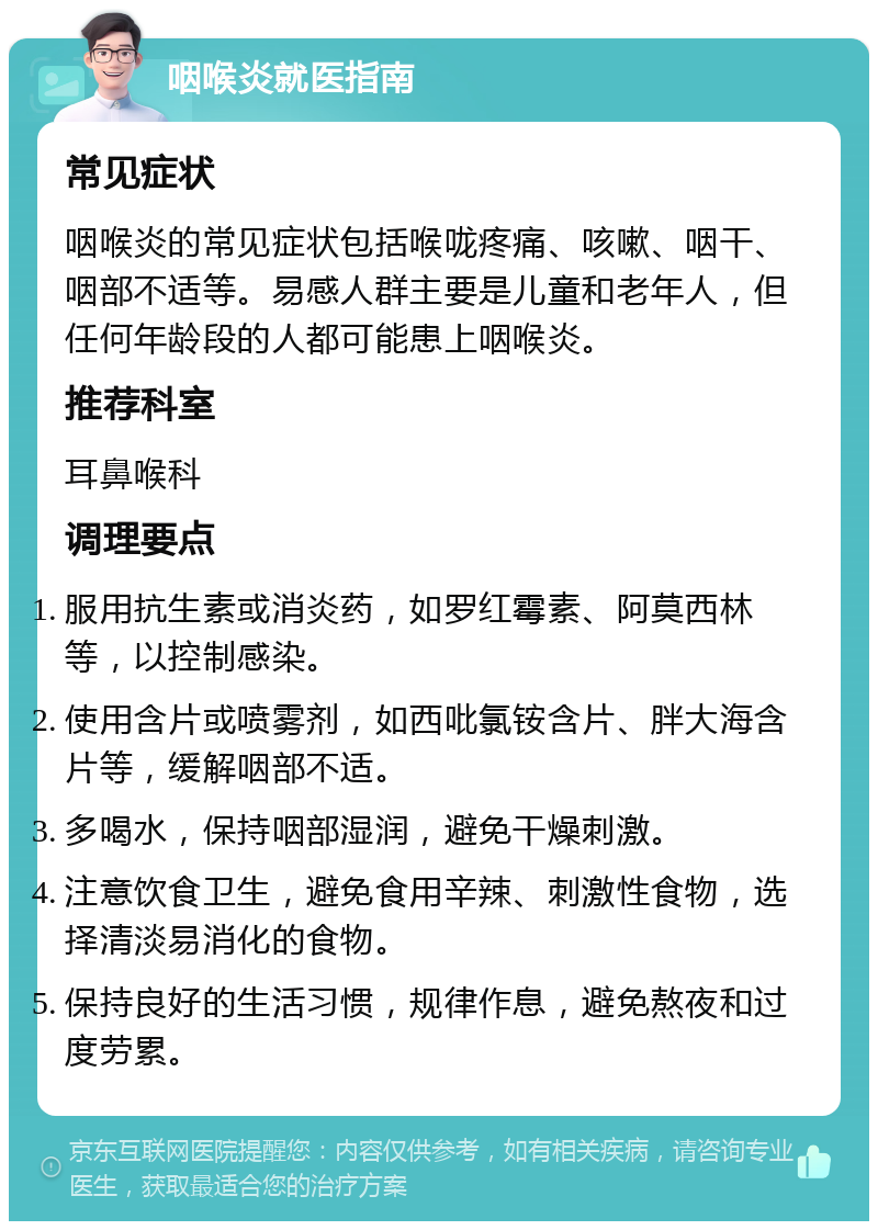 咽喉炎就医指南 常见症状 咽喉炎的常见症状包括喉咙疼痛、咳嗽、咽干、咽部不适等。易感人群主要是儿童和老年人，但任何年龄段的人都可能患上咽喉炎。 推荐科室 耳鼻喉科 调理要点 服用抗生素或消炎药，如罗红霉素、阿莫西林等，以控制感染。 使用含片或喷雾剂，如西吡氯铵含片、胖大海含片等，缓解咽部不适。 多喝水，保持咽部湿润，避免干燥刺激。 注意饮食卫生，避免食用辛辣、刺激性食物，选择清淡易消化的食物。 保持良好的生活习惯，规律作息，避免熬夜和过度劳累。