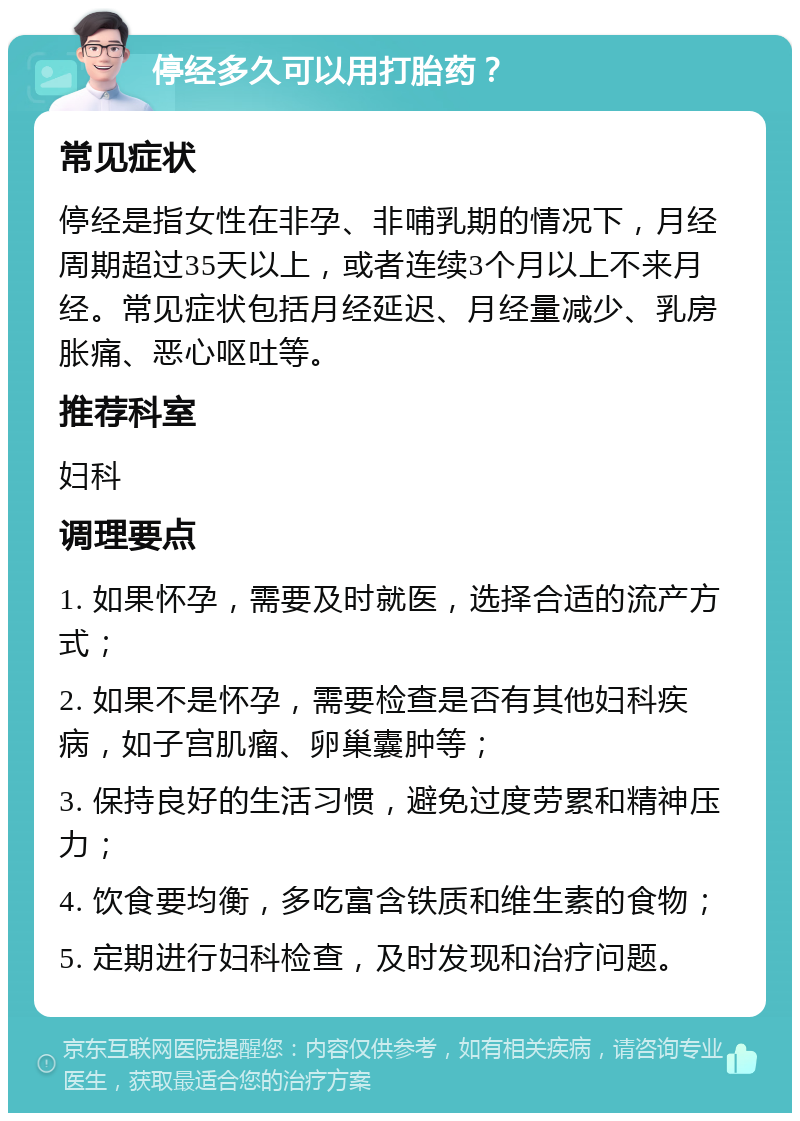 停经多久可以用打胎药？ 常见症状 停经是指女性在非孕、非哺乳期的情况下，月经周期超过35天以上，或者连续3个月以上不来月经。常见症状包括月经延迟、月经量减少、乳房胀痛、恶心呕吐等。 推荐科室 妇科 调理要点 1. 如果怀孕，需要及时就医，选择合适的流产方式； 2. 如果不是怀孕，需要检查是否有其他妇科疾病，如子宫肌瘤、卵巢囊肿等； 3. 保持良好的生活习惯，避免过度劳累和精神压力； 4. 饮食要均衡，多吃富含铁质和维生素的食物； 5. 定期进行妇科检查，及时发现和治疗问题。