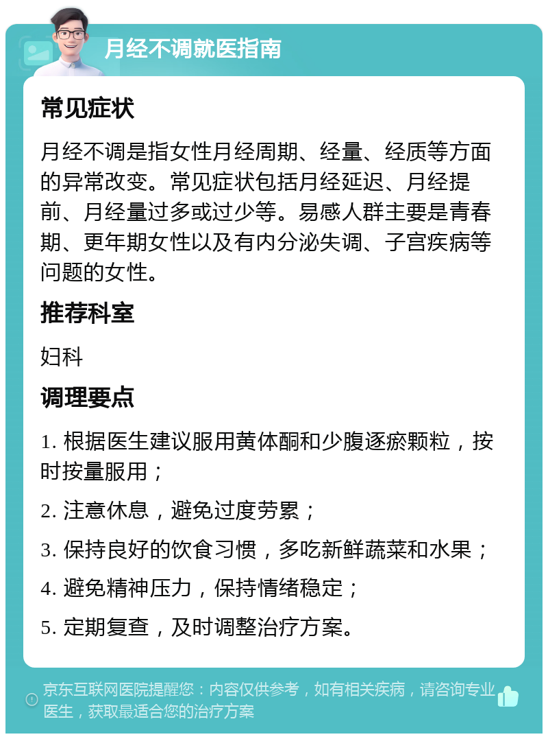 月经不调就医指南 常见症状 月经不调是指女性月经周期、经量、经质等方面的异常改变。常见症状包括月经延迟、月经提前、月经量过多或过少等。易感人群主要是青春期、更年期女性以及有内分泌失调、子宫疾病等问题的女性。 推荐科室 妇科 调理要点 1. 根据医生建议服用黄体酮和少腹逐瘀颗粒，按时按量服用； 2. 注意休息，避免过度劳累； 3. 保持良好的饮食习惯，多吃新鲜蔬菜和水果； 4. 避免精神压力，保持情绪稳定； 5. 定期复查，及时调整治疗方案。