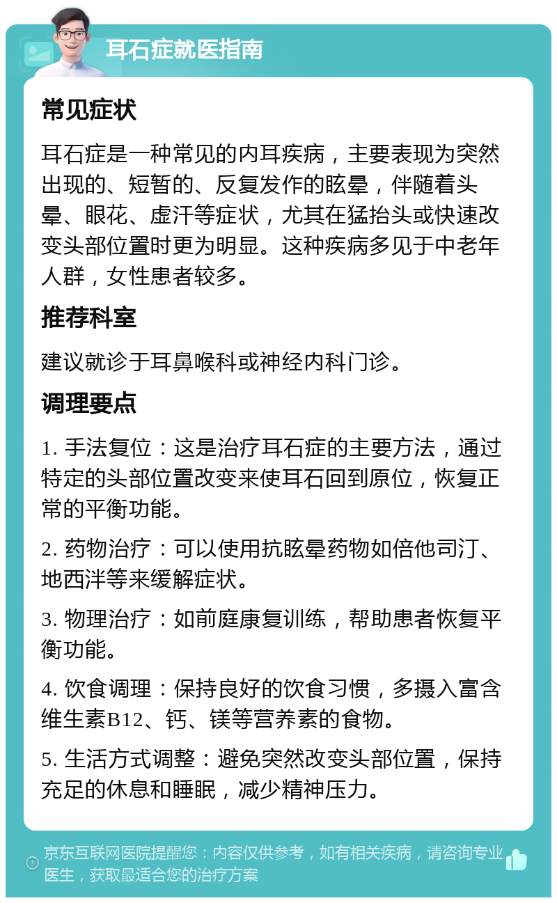 耳石症就医指南 常见症状 耳石症是一种常见的内耳疾病，主要表现为突然出现的、短暂的、反复发作的眩晕，伴随着头晕、眼花、虚汗等症状，尤其在猛抬头或快速改变头部位置时更为明显。这种疾病多见于中老年人群，女性患者较多。 推荐科室 建议就诊于耳鼻喉科或神经内科门诊。 调理要点 1. 手法复位：这是治疗耳石症的主要方法，通过特定的头部位置改变来使耳石回到原位，恢复正常的平衡功能。 2. 药物治疗：可以使用抗眩晕药物如倍他司汀、地西泮等来缓解症状。 3. 物理治疗：如前庭康复训练，帮助患者恢复平衡功能。 4. 饮食调理：保持良好的饮食习惯，多摄入富含维生素B12、钙、镁等营养素的食物。 5. 生活方式调整：避免突然改变头部位置，保持充足的休息和睡眠，减少精神压力。