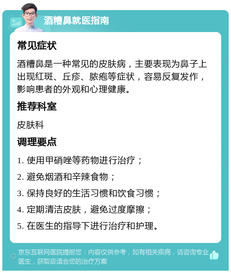 酒糟鼻就医指南 常见症状 酒糟鼻是一种常见的皮肤病，主要表现为鼻子上出现红斑、丘疹、脓疱等症状，容易反复发作，影响患者的外观和心理健康。 推荐科室 皮肤科 调理要点 1. 使用甲硝唑等药物进行治疗； 2. 避免烟酒和辛辣食物； 3. 保持良好的生活习惯和饮食习惯； 4. 定期清洁皮肤，避免过度摩擦； 5. 在医生的指导下进行治疗和护理。